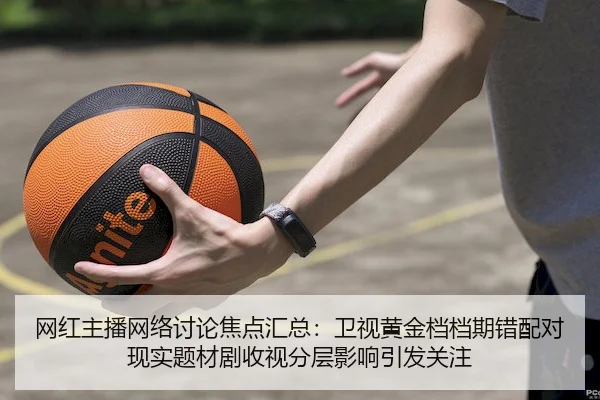 网红主播网络讨论焦点汇总：卫视黄金档档期错配对现实题材剧收视分层影响引发关注